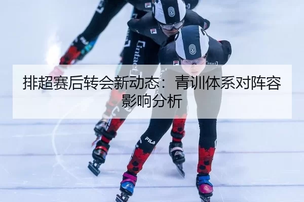 排超赛后转会新动态：青训体系对阵容影响分析（Baowei Sports）